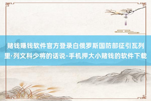 赌钱赚钱软件官方登录　　白俄罗斯国防部征引瓦列里·列文科少将的话说-手机押大小赌钱的软件下载