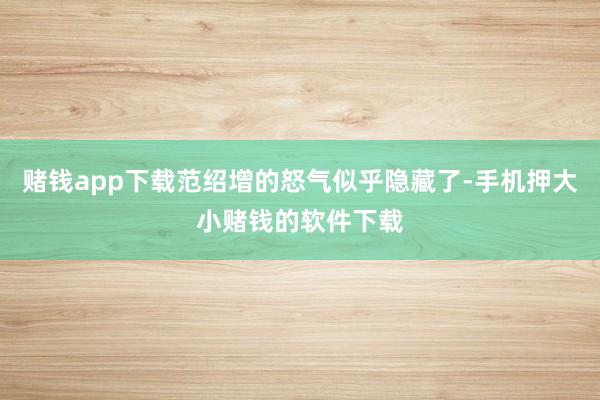 赌钱app下载范绍增的怒气似乎隐藏了-手机押大小赌钱的软件下载