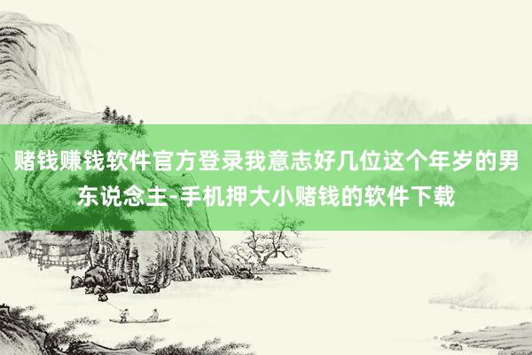 赌钱赚钱软件官方登录我意志好几位这个年岁的男东说念主-手机押大小赌钱的软件下载