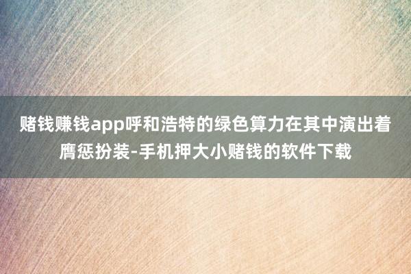赌钱赚钱app呼和浩特的绿色算力在其中演出着膺惩扮装-手机押大小赌钱的软件下载