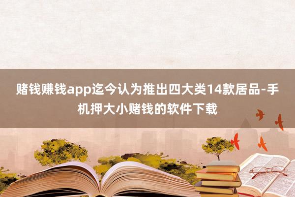 赌钱赚钱app迄今认为推出四大类14款居品-手机押大小赌钱的软件下载