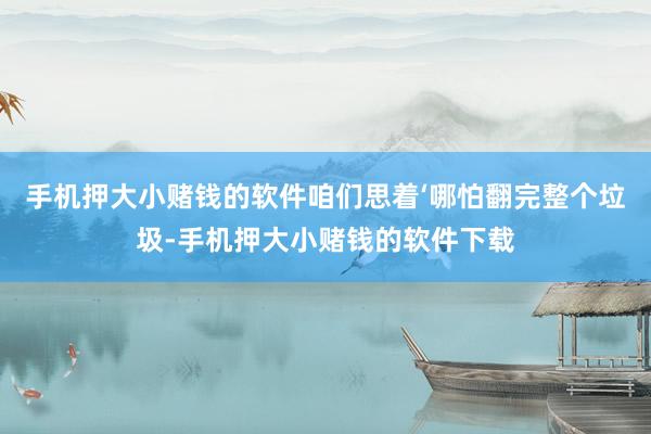 手机押大小赌钱的软件咱们思着‘哪怕翻完整个垃圾-手机押大小赌钱的软件下载