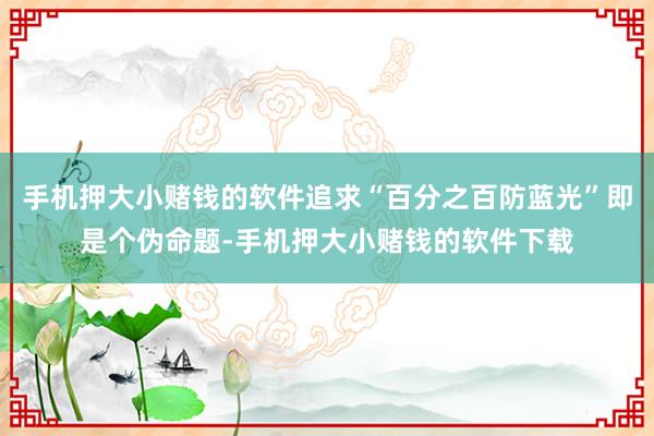 手机押大小赌钱的软件追求“百分之百防蓝光”即是个伪命题-手机押大小赌钱的软件下载