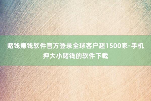 赌钱赚钱软件官方登录全球客户超1500家-手机押大小赌钱的软件下载