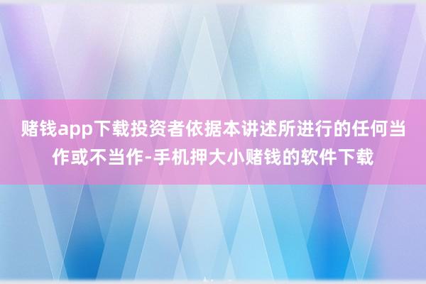 赌钱app下载投资者依据本讲述所进行的任何当作或不当作-手机押大小赌钱的软件下载