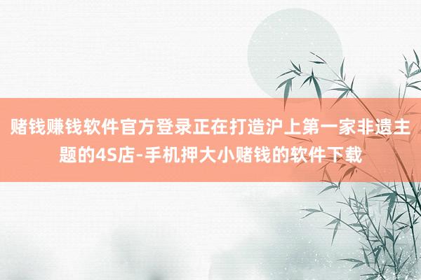 赌钱赚钱软件官方登录正在打造沪上第一家非遗主题的4S店-手机押大小赌钱的软件下载