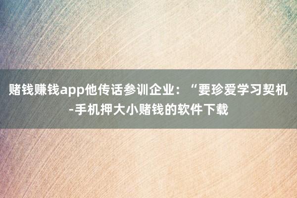 赌钱赚钱app他传话参训企业：“要珍爱学习契机-手机押大小赌钱的软件下载