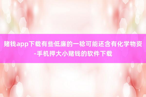 赌钱app下载有些低廉的一稔可能还含有化学物资-手机押大小赌钱的软件下载