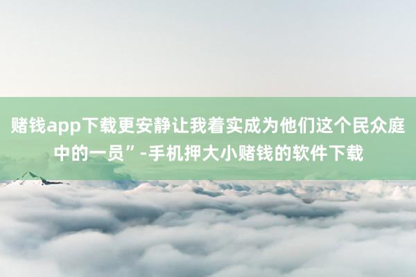 赌钱app下载更安静让我着实成为他们这个民众庭中的一员”-手机押大小赌钱的软件下载