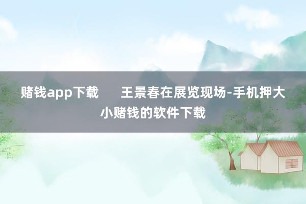 赌钱app下载      王景春在展览现场-手机押大小赌钱的软件下载