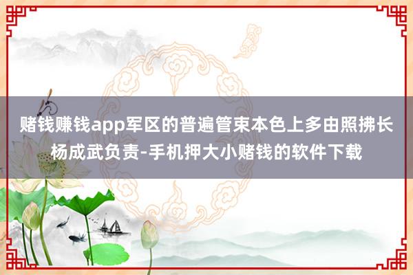 赌钱赚钱app军区的普遍管束本色上多由照拂长杨成武负责-手机押大小赌钱的软件下载