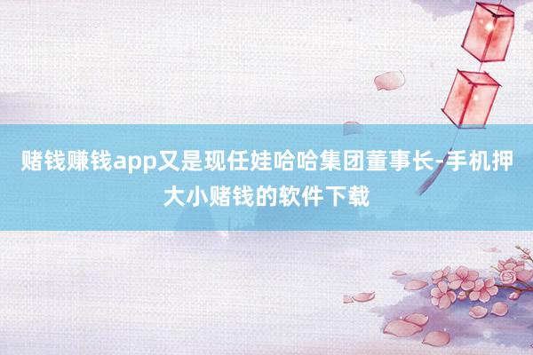 赌钱赚钱app又是现任娃哈哈集团董事长-手机押大小赌钱的软件下载