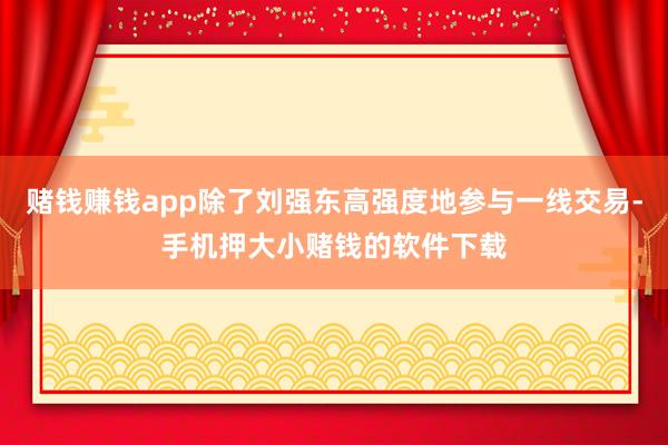赌钱赚钱app除了刘强东高强度地参与一线交易-手机押大小赌钱的软件下载
