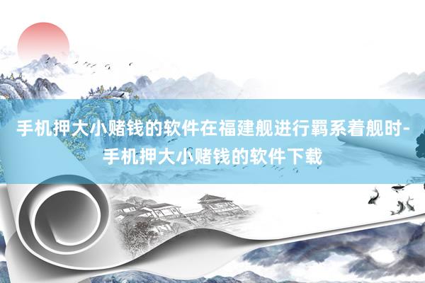 手机押大小赌钱的软件在福建舰进行羁系着舰时-手机押大小赌钱的软件下载