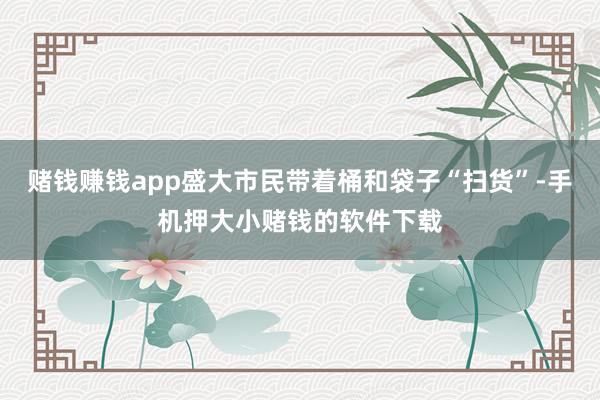 赌钱赚钱app盛大市民带着桶和袋子“扫货”-手机押大小赌钱的软件下载