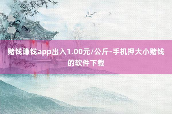赌钱赚钱app出入1.00元/公斤-手机押大小赌钱的软件下载