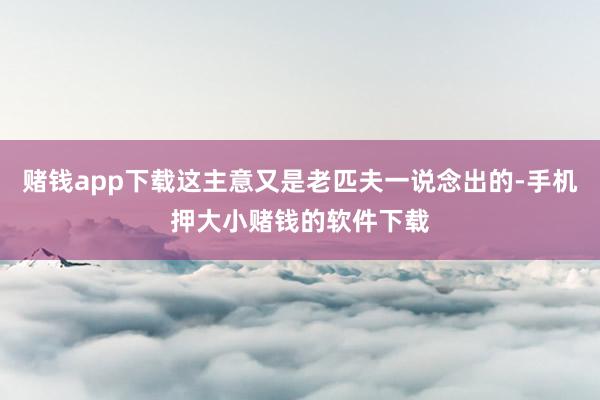 赌钱app下载这主意又是老匹夫一说念出的-手机押大小赌钱的软件下载