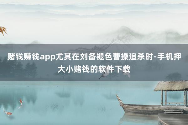 赌钱赚钱app尤其在刘备褪色曹操追杀时-手机押大小赌钱的软件下载